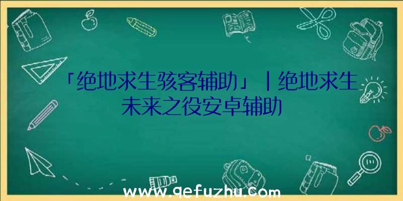 「绝地求生骇客辅助」|绝地求生未来之役安卓辅助